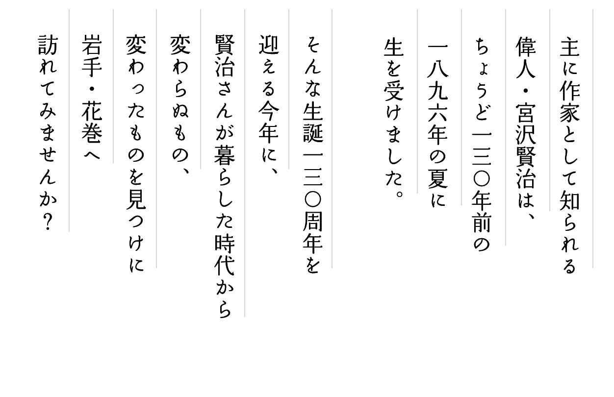 主に作家として知られる偉人・宮沢賢治は、ちょうど130年前の1896年の夏に生を受けました。そんな生誕130周年を迎える今年に、賢治さんが暮らした時代から変わらぬもの、変わったものを見つけに岩手・花巻へ訪れてみませんか？