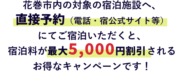 花巻市内の対象の宿泊施設へ、直接予約（電話・宿公式サイト等）にてご宿泊いただくと、宿泊料が最大5,000円割引されるお得なキャンペーンです！